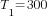 {T_1}=300