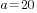 a=20
