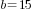 b=15