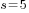 s=5
